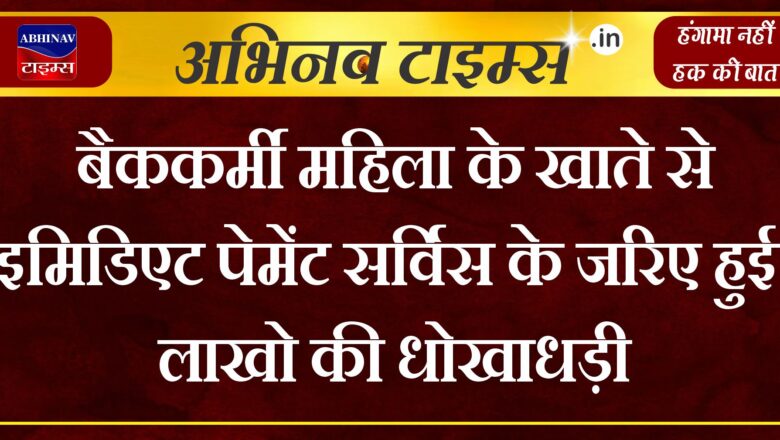 बैककर्मी महिला के खाते से इमिडिएट पेमेंट सर्विस के जरिए हुई लाखो की धोखाधड़ी