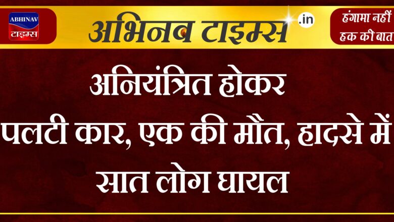 अनियंत्रित होकर पलटी कार, एक की मौत, हादसे में सात लोग घायल