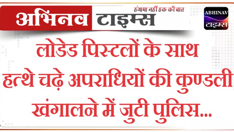 लोडेड पिस्टलों के साथ हत्थे चढ़े अपराधियों की कुण्डली खंगालने में जुटी पुलिस