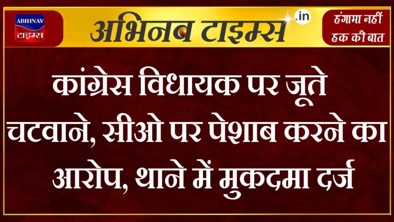 कांग्रेस विधायक पर जूते चटवाने, सीओ पर पेशाब करने का आरोप, थाने में मुकदमा दर्ज