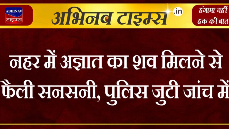 नहर में अज्ञात का शव मिलने से फैली सनसनी, पुलिस जुटी जांच में