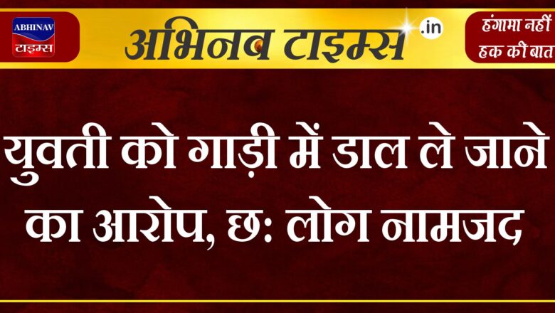 युवती को गाड़ी में डाल ले जाने का आरोप, छ: लोग नामजद