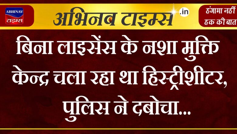 बिना लाइसेंस के नशा मुक्ति केन्द्र चला रहा था हिस्ट्रीशीटर, पुलिस ने दबोचा