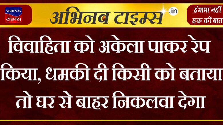 विवाहिता को अकेला पाकर रेप किया, धमकी दी किसी को बताया तो घर से बाहर निकलवा देगा