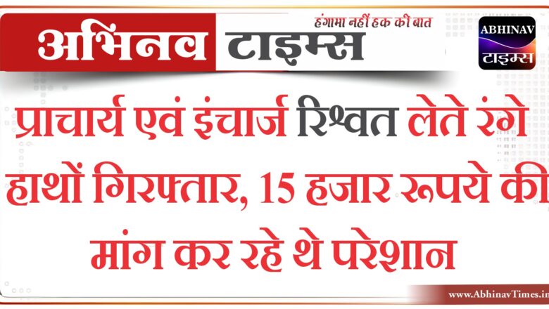 प्राचार्य एवं इंचार्ज रिश्वत लेते रंगे हाथों गिरफ्तार, 15 हजार रूपये की मांग कर रहे थे परेशान