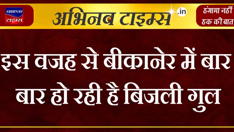 इस वजह से बीकानेर में बार बार हो रही है बिजली गुल