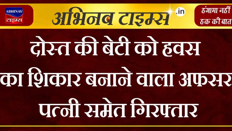 दोस्त की बेटी को हवस का शिकार बनाने वाला अफसर पत्नी समेत गिरफ्तार