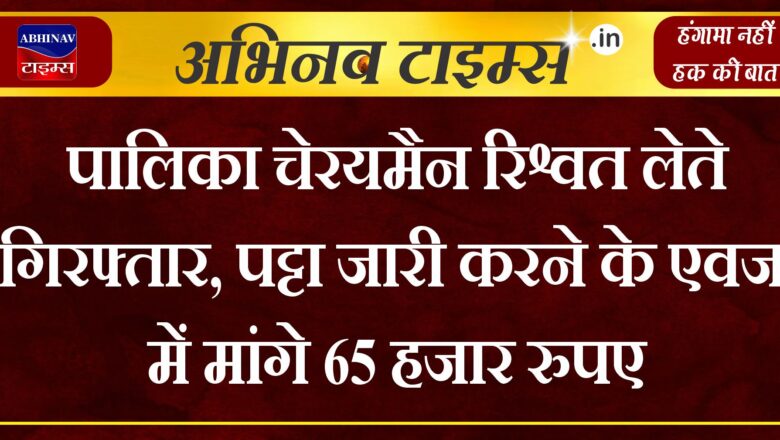 पालिका चेरयमैन रिश्वत लेते गिरफ्तार, पट्टा जारी करने के एवज में मांगे 65 हजार रुपए