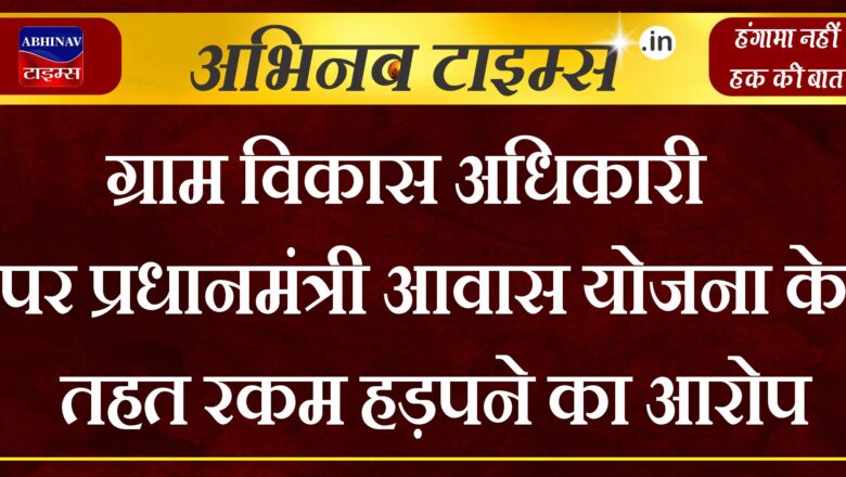 ग्राम विकास अधिकारी पर प्रधानमंत्री आवास योजना के तहत रकम हड़पने का आरोप