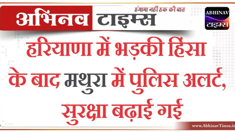 हरियाणा में भड़की हिंसा के बाद मथुरा में पुलिस अलर्ट, सुरक्षा बढ़ाई गई