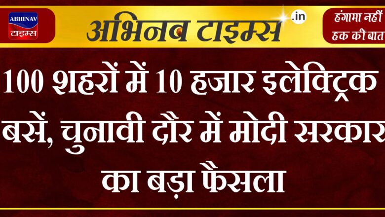 100 शहरों में 10 हजार इलेक्ट्रिक बसें, चुनावी दौर में मोदी सरकार का बड़ा फैसला