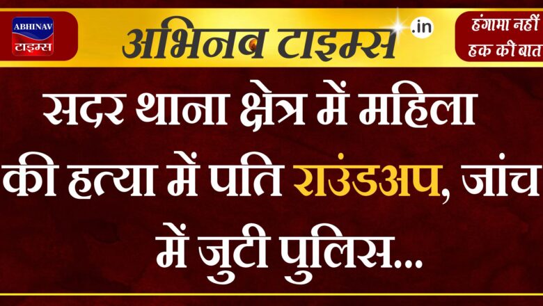 सदर थाना क्षेत्र में महिला की हत्या में,पति राउंडअप, जांच में जुटी पुलिस