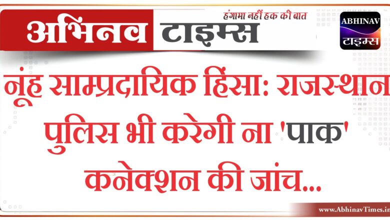 नूंह साम्प्रदायिक हिंसा : राजस्थान पुलिस भी करेगी ना’पाक’ कनेक्शन की जांच, अलवर साइबर थाने को दिए आदेश