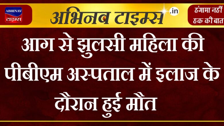 आग से झुलसी महिला की पीबीएम अस्पताल में इलाज के दौरान हुई मौत