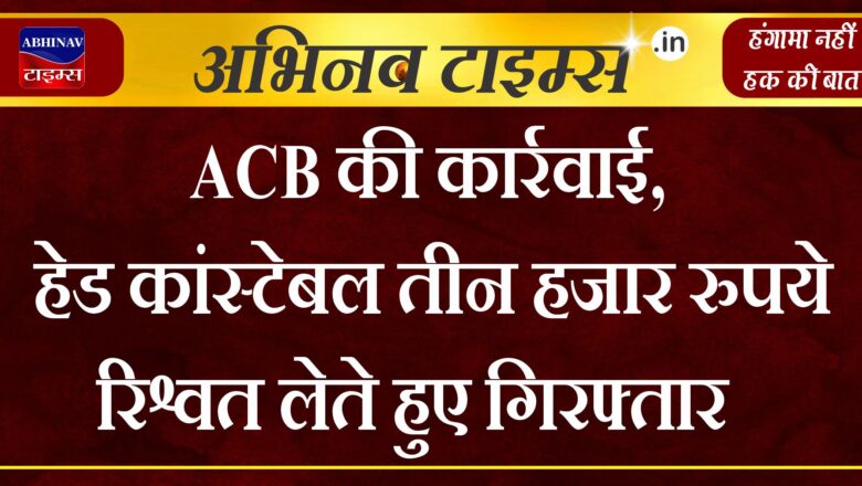 ACB की कार्रवाई, हेड कांस्टेबल तीन हजार रुपये रिश्वत लेते हुए गिरफ्तार