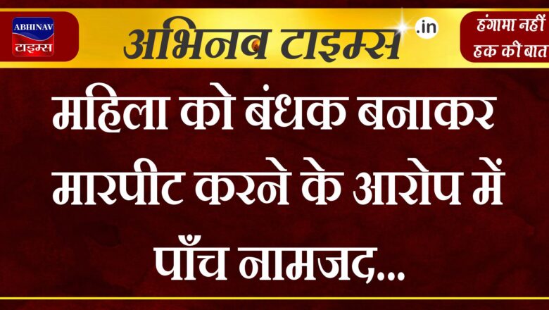 महिला को बंधक बनाकर मारपीट करने के आरोप में पाँच नामजद