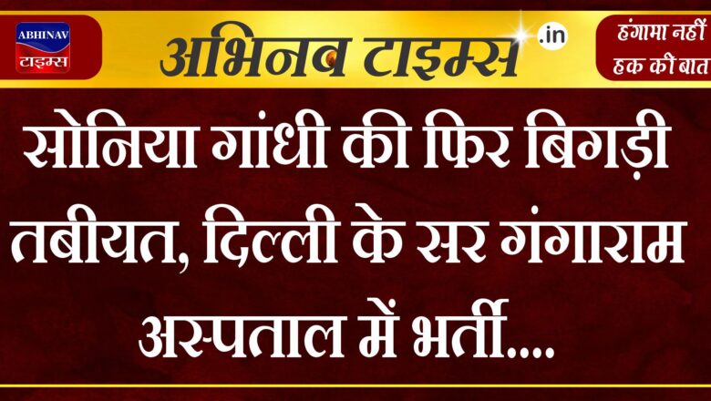 सोनिया गांधी की फिर बिगड़ी तबीयत, दिल्ली के सर गंगाराम अस्पताल में भर्ती