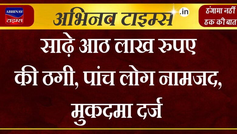 साढ़े आठ लाख रुपए की ठगी, पांच लोग नामजद, मुकदमा दर्ज