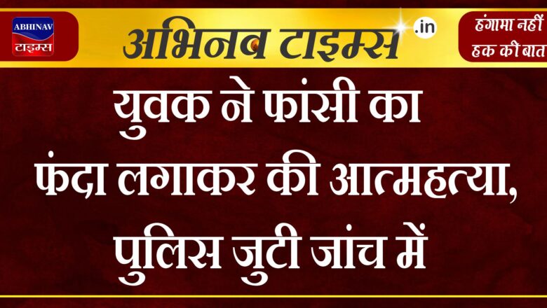 युवक ने फांसी का फंदा लगाकर की आत्महत्या, पुलिस जुटी जांच में