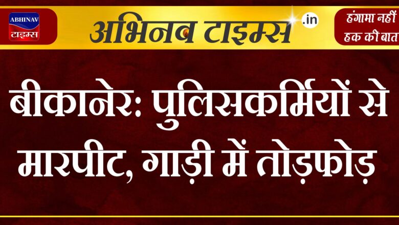 बीकानेर: पुलिसकर्मियों से मारपीट, गाड़ी में तोड़फोड़