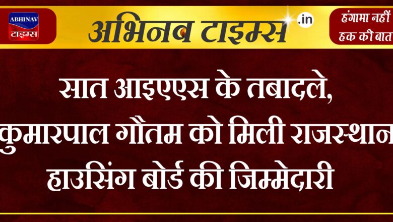 सात आइएएस के तबादले, कुमारपाल गौतम को मिली राजस्थान हाउसिंग बोर्ड की जिम्मेदारी