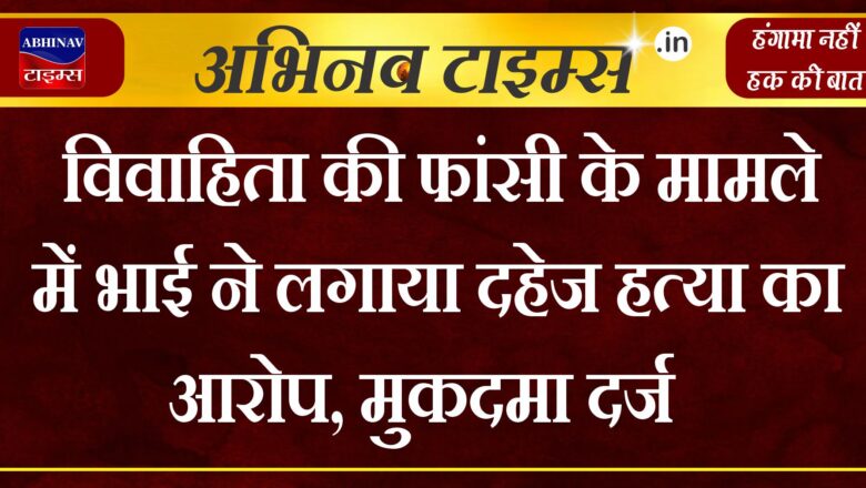 विवाहिता की फांसी के मामले में भाई ने लगाया दहेज हत्या का आरोप,मुकदमा दर्ज