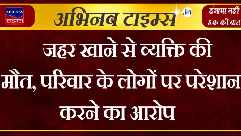 जहर खाने से व्यक्ति की मौत, परिवार के लोगों पर परेशान करने का आरोप