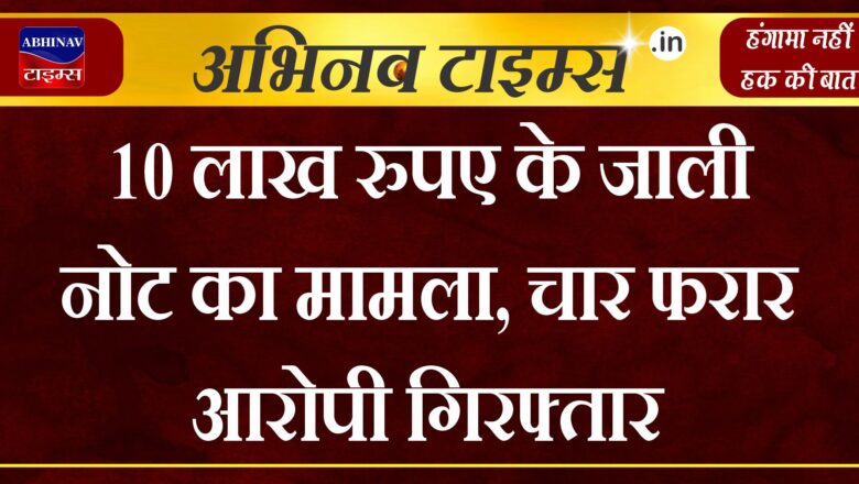 10 लाख रुपए के जाली नोट का मामला, चार फरार आरोपी गिरफ्तार