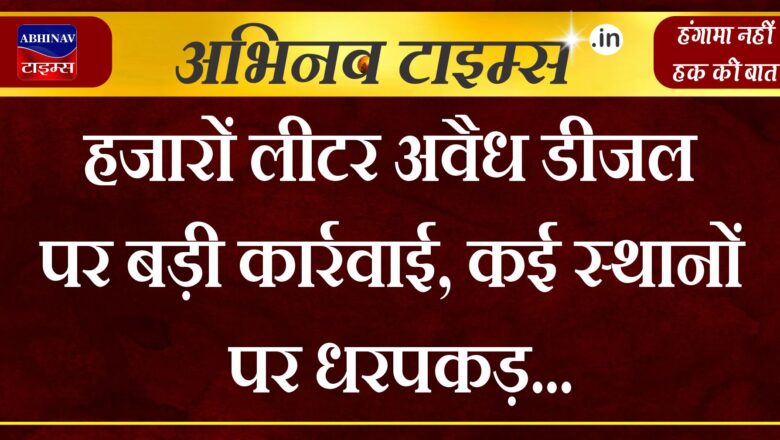 हजारों लीटर अवैध डीजल पर बड़ी कार्रवाई, कई स्थानों पर धरपकड़