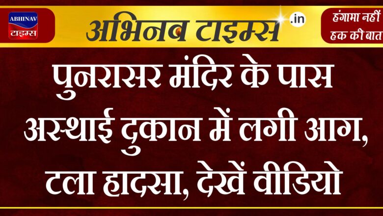 पुनरासर मंदिर के पास अस्थाई दुकान में लगी आग,टला हादसा,देखें वीडियो