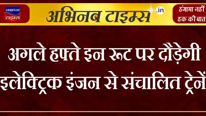 अगले हफ्ते इन रूट पर दौड़ेगी इलेक्ट्रिक इंजन से संचालित ट्रेनें