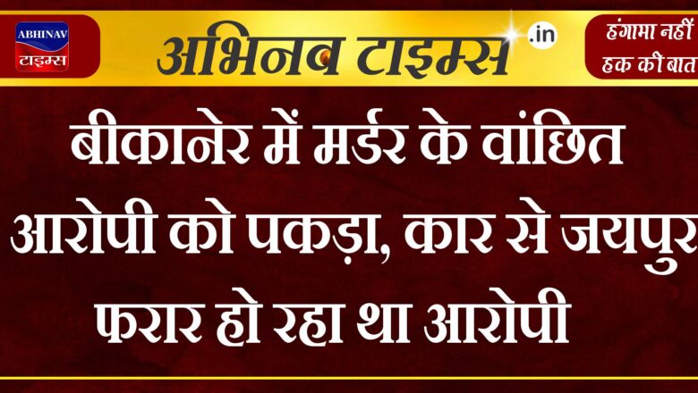 बीकानेर में मर्डर के वांछित आरोपी को पकड़ा, कार से जयपुर फरार हो रहा था आरोपी