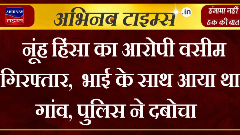 नूंह हिंसा का आरोपी वसीम गिरफ्तार, भाई के साथ आया था गांव, पुलिस ने दबोचा