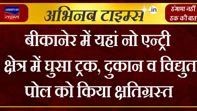 बीकानेर में यहां नो एन्ट्री क्षेत्र में घुसा ट्रक, दुकान व विद्युत पोल को किया क्षतिग्रस्त