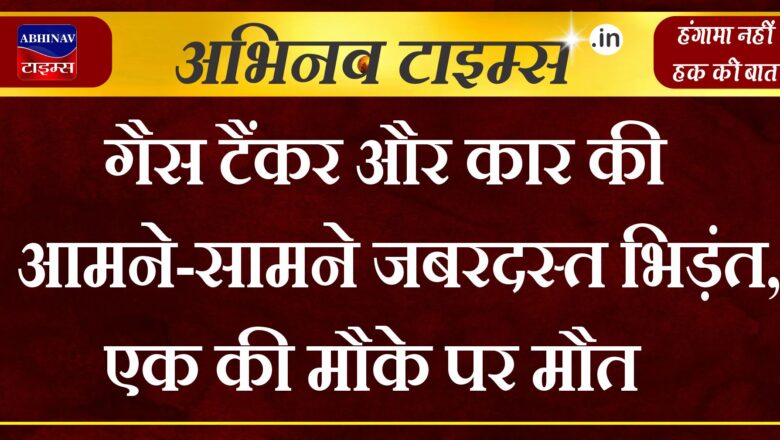 गैस टैंकर और कार की आमने-सामने जबरदस्त भिड़ंत,   एक की मौके पर मौत