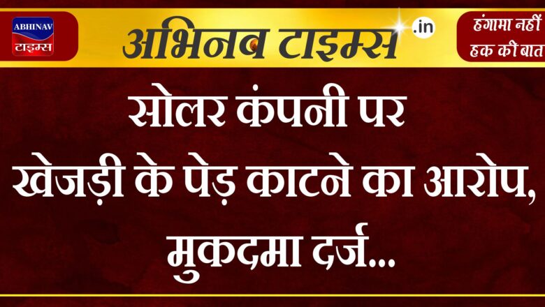 सोलर कंपनी पर खेजड़ी के पेड़ काटने का आरोप, मुकदमा दर्ज