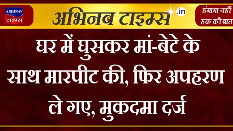 घर में घुसकर मां-बेटे के साथ मारपीट की, फिर अपहरण कर ले गए, मुकदमा दर्ज