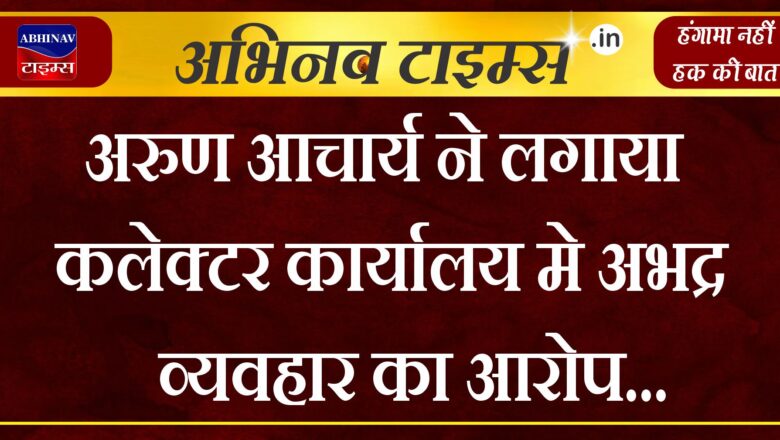 अरुण आचार्य ने लगाया कलेक्टर कार्यालय मे अभद्र व्यवहार का आरोप