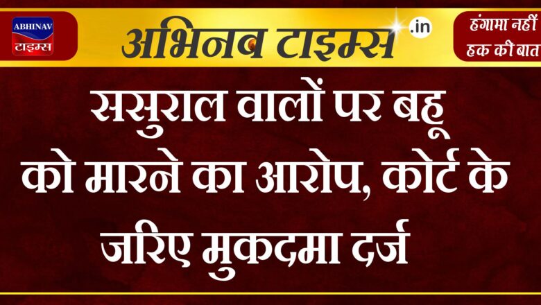 ससुराल वालों पर बहू को मारने का आरोप, कोर्ट के जरिए मुकदमा दर्ज