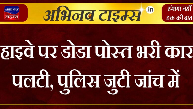 हाइवे पर डोडा पोस्त भरी कार पलटी, पुलिस जुटी जांच में