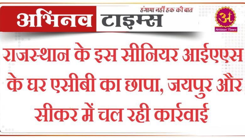 राजस्थान के इस सीनियर आईएएस के घर एसीबी का छापा, जयपुर और सीकर में चल रही कार्रवाई