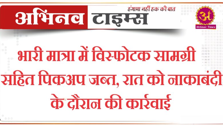 भारी मात्रा में विस्फोटक सामग्री सहित पिकअप जब्त, रात को नाकाबंदी के दौरान की कार्रवाई