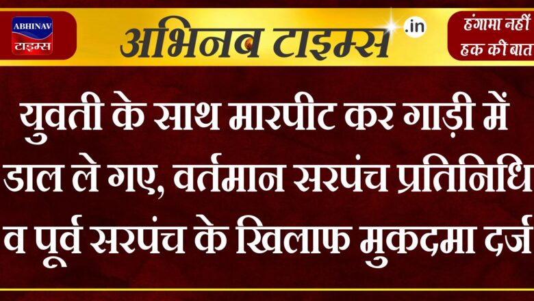 युवती के साथ मारपीट कर गाड़ी में डाल ले गए,वर्तमान सरपंच प्रतिनिधि व पूर्व सरपंच के खिलाफ मुकदमा दर्ज