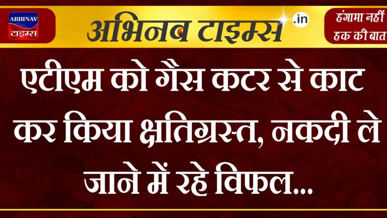 एटीएम को गैस कटर से काट कर किया क्षतिग्रस्त, नकदी ले जाने में रहे विफल