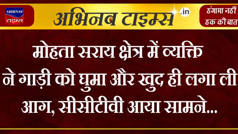 मोहता सराय क्षेत्र में व्यक्ति ने गाड़ी को घुमा और खुद ही लगा ली आग, सीसीटीवी आया सामने