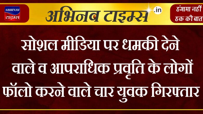 सोशल मीडिया पर धमकी देने वाले व आपराधिक प्रवृति के लोगों फॉलो करने वाले चार युवक गिरफ्तार