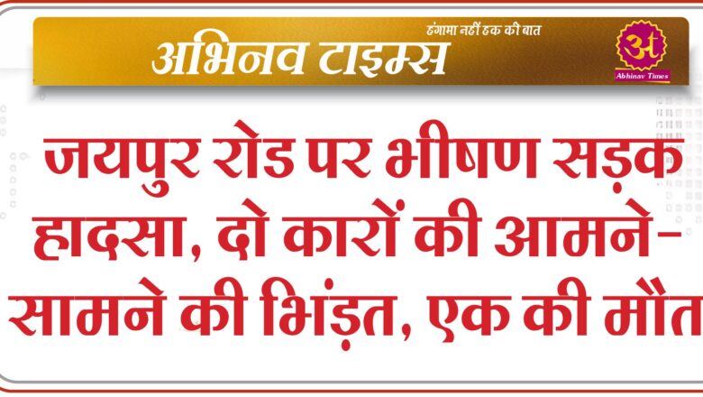 जयपुर रोड पर भीषण सड़क हादसा, दो कारों की आमने-सामने की भिंड़त, एक की मौत