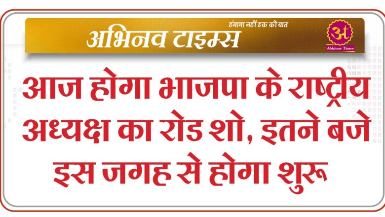 आज होगा भाजपा के राष्ट्रीय अध्यक्ष का रोड शो , इतने बजे इस जगह से होगा शुरू