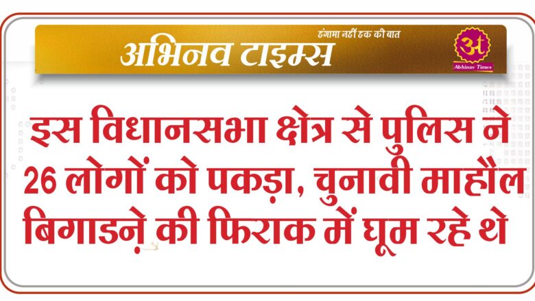 बीकानेर : इस विधानसभा क्षेत्र से पुलिस ने 26 लोगों को पकड़ा, चुनावी माहौल बिगाडऩे की फिराक में घूम रहे थे, पांच गाडिय़ां की जब्त