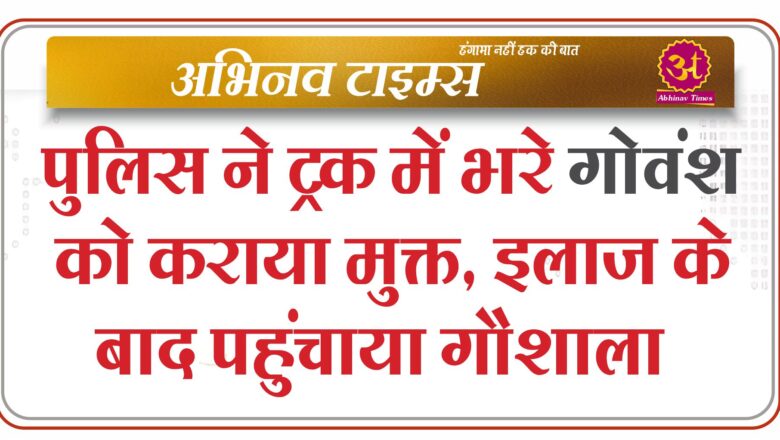 पुलिस ने ट्रक में भरे गोवंश को कराया मुक्त, इलाज के बाद पहुंचाया गौशाला